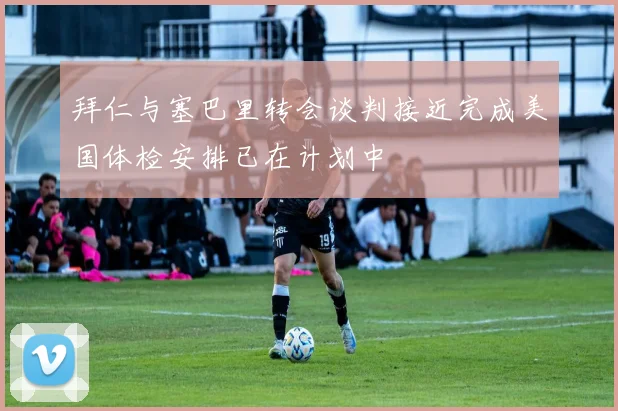 拜仁与塞巴里转会谈判接近完成美国体检安排已在计划中