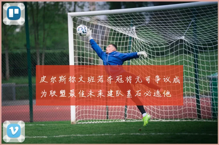 皮尔斯称文班若夺冠将无可争议成为联盟最佳未来建队基石必选他