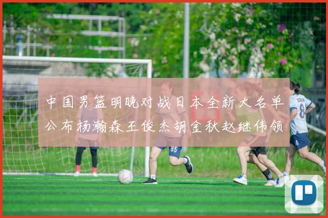中国男篮明晚对战日本全新大名单公布杨瀚森王俊杰胡金秋赵继伟领衔出战