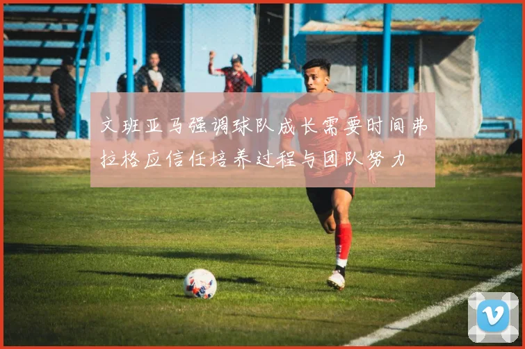 文班亚马强调球队成长需要时间弗拉格应信任培养过程与团队努力