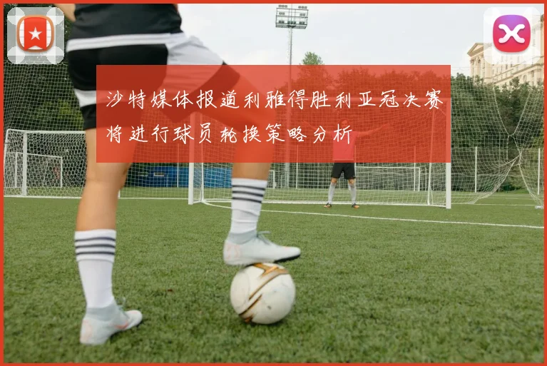 沙特媒体报道利雅得胜利亚冠决赛将进行球员轮换策略分析