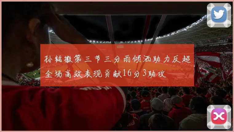 孙铭徽第三节三分雨倾洒助力反超全场高效表现贡献16分3助攻