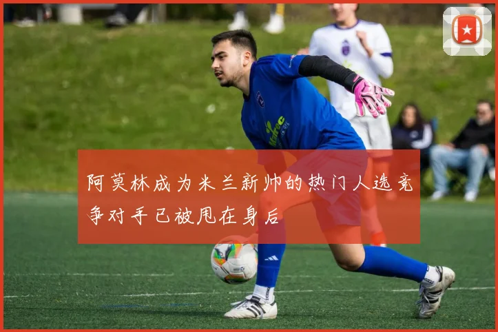 阿莫林成为米兰新帅的热门人选竞争对手已被甩在身后