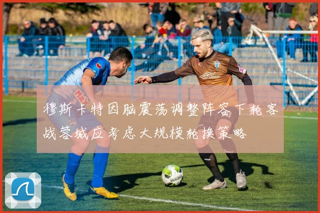 穆斯卡特因脑震荡调整阵容下轮客战蓉城应考虑大规模轮换策略