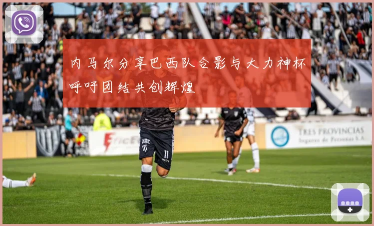 内马尔分享巴西队合影与大力神杯呼吁团结共创辉煌
