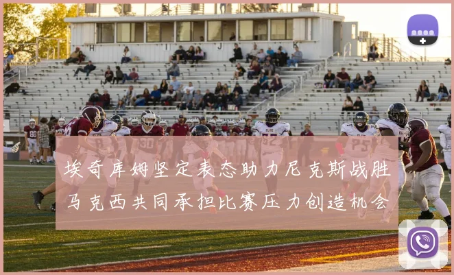 埃奇库姆坚定表态助力尼克斯战胜马克西共同承担比赛压力创造机会