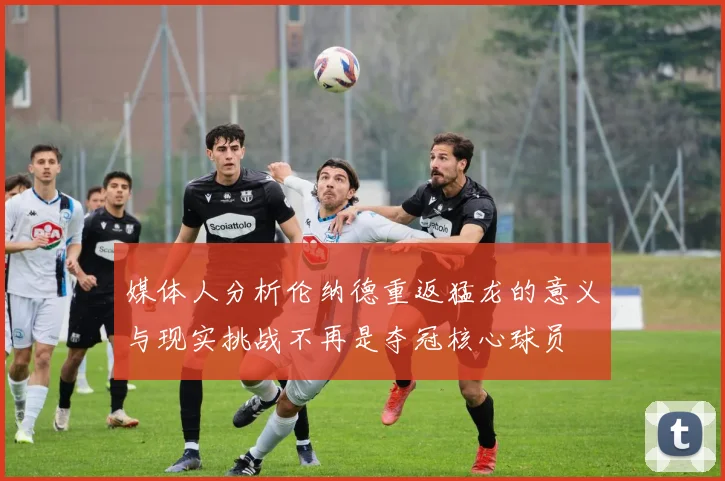 媒体人分析伦纳德重返猛龙的意义与现实挑战不再是夺冠核心球员