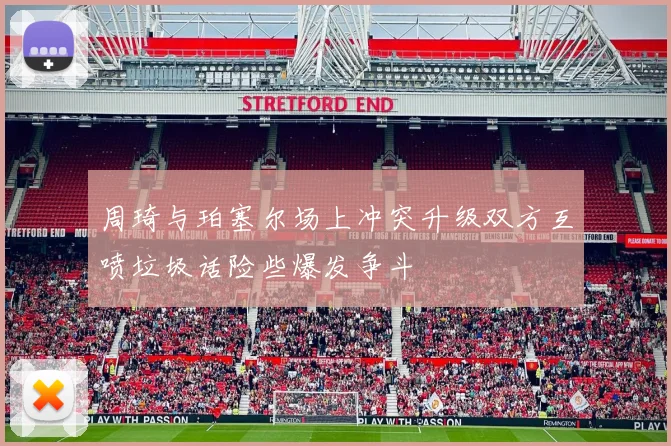 周琦与珀塞尔场上冲突升级双方互喷垃圾话险些爆发争斗