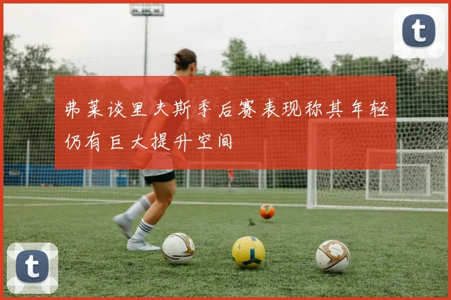 弗莱谈里夫斯季后赛表现称其年轻仍有巨大提升空间