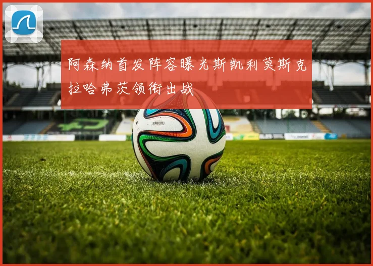 阿森纳首发阵容曝光斯凯利莫斯克拉哈弗茨领衔出战