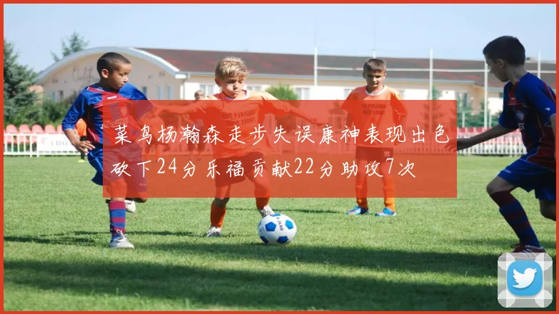 菜鸟杨瀚森走步失误康神表现出色砍下24分乐福贡献22分助攻7次
