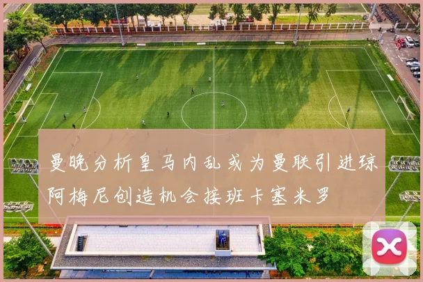 曼晚分析皇马内乱或为曼联引进琼阿梅尼创造机会接班卡塞米罗