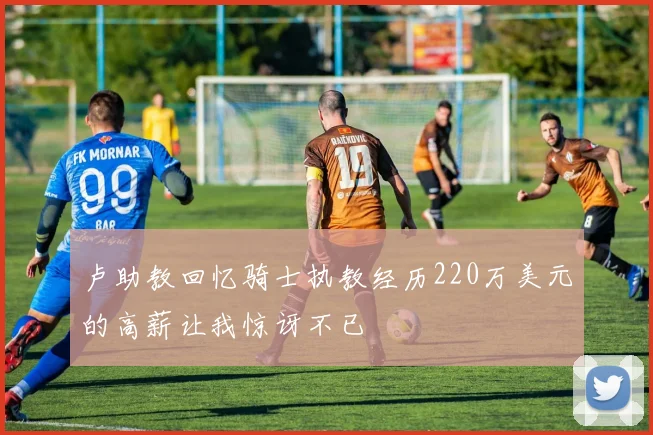 卢助教回忆骑士执教经历220万美元的高薪让我惊讶不已