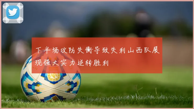 下半场攻防失衡导致失利山西队展现强大实力逆转胜利